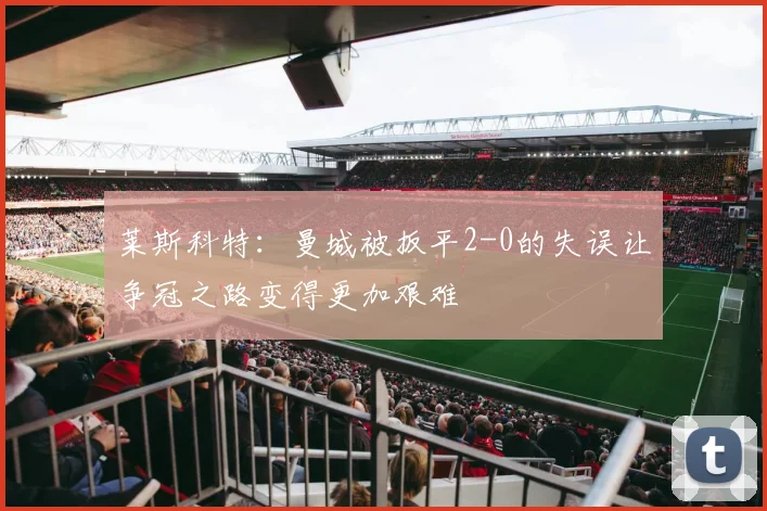 莱斯科特：曼城被扳平2-0的失误让争冠之路变得更加艰难