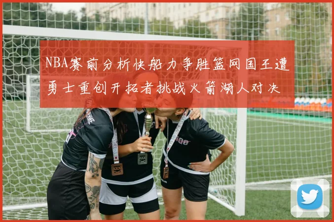 NBA赛前分析快船力争胜篮网国王遭勇士重创开拓者挑战火箭湖人对决雄鹿艰难