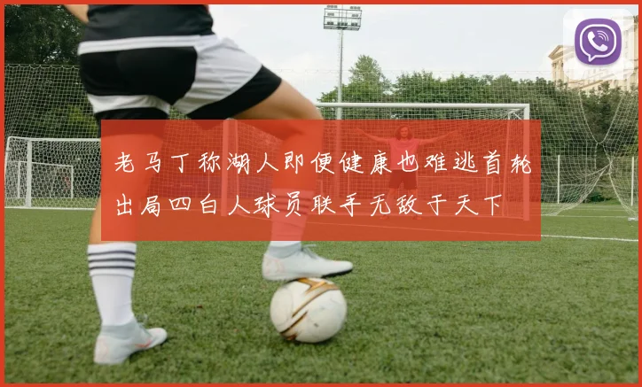 老马丁称湖人即便健康也难逃首轮出局四白人球员联手无敌于天下