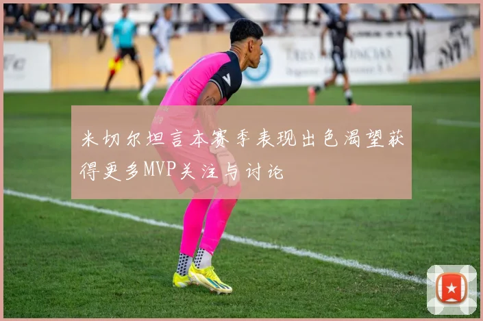 米切尔坦言本赛季表现出色渴望获得更多MVP关注与讨论