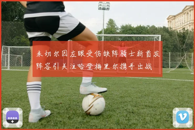 米切尔因左眼受伤缺阵骑士新首发阵容引关注哈登梅里尔携手出战