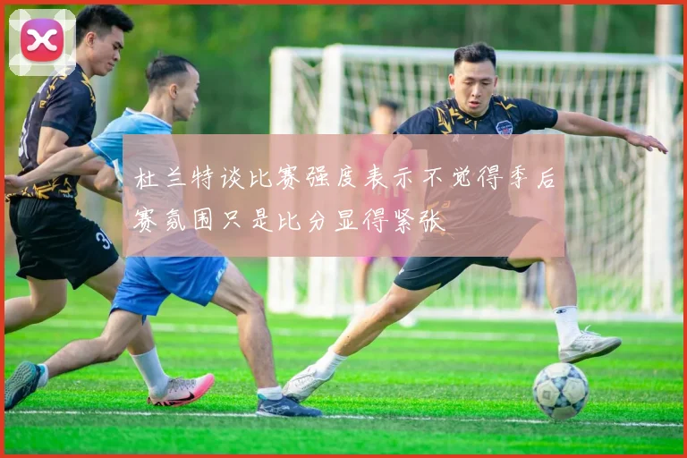 杜兰特谈比赛强度表示不觉得季后赛氛围只是比分显得紧张