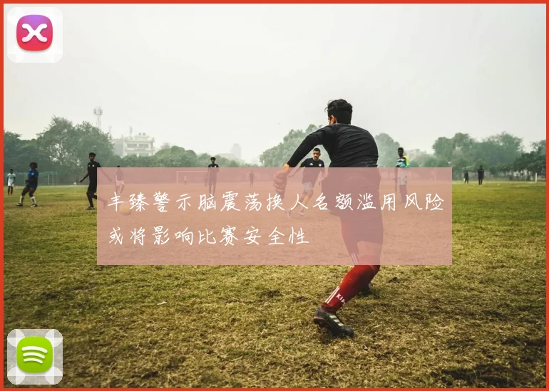 丰臻警示脑震荡换人名额滥用风险或将影响比赛安全性