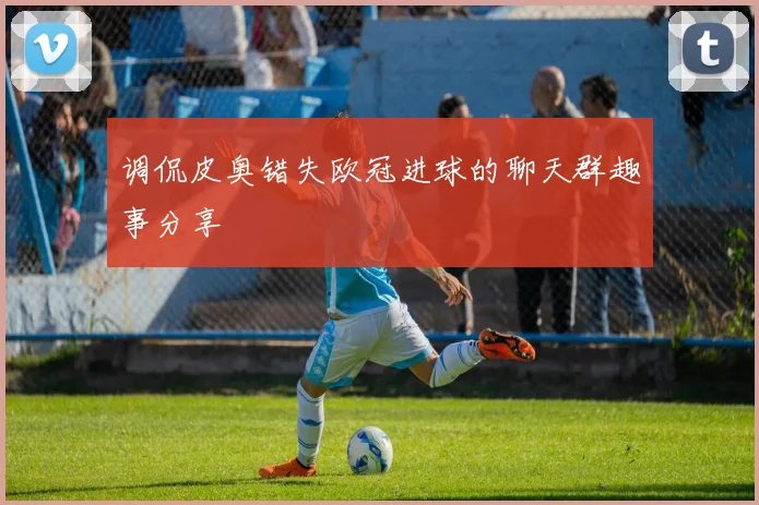 调侃皮奥错失欧冠进球的聊天群趣事分享