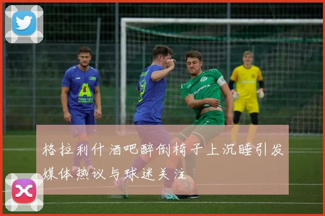 格拉利什酒吧醉倒椅子上沉睡引发媒体热议与球迷关注