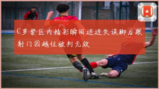 C罗禁区内精彩瞬间连连失误脚后跟射门因越位被判无效