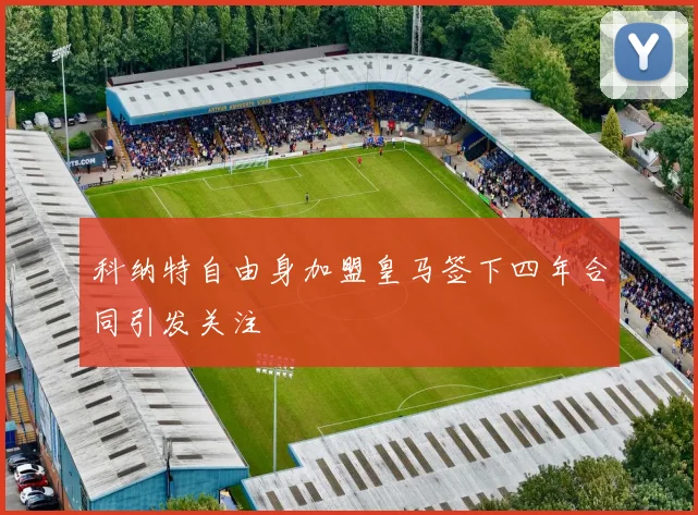科纳特自由身加盟皇马签下四年合同引发关注