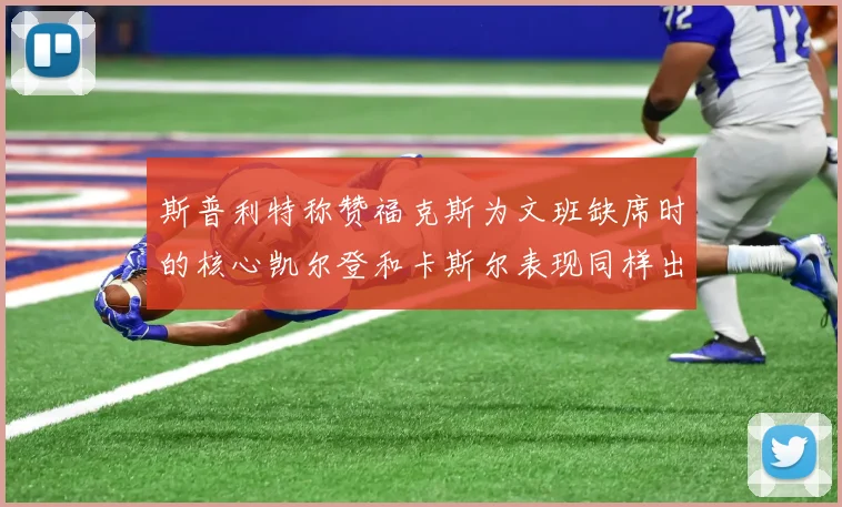 斯普利特称赞福克斯为文班缺席时的核心凯尔登和卡斯尔表现同样出色