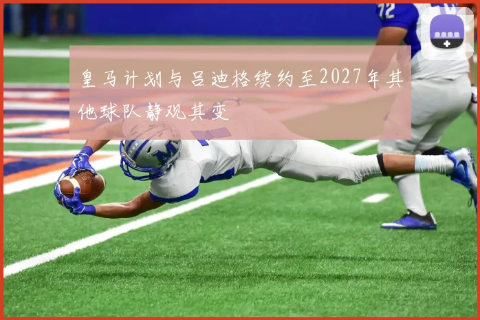 皇马计划与吕迪格续约至2027年其他球队静观其变